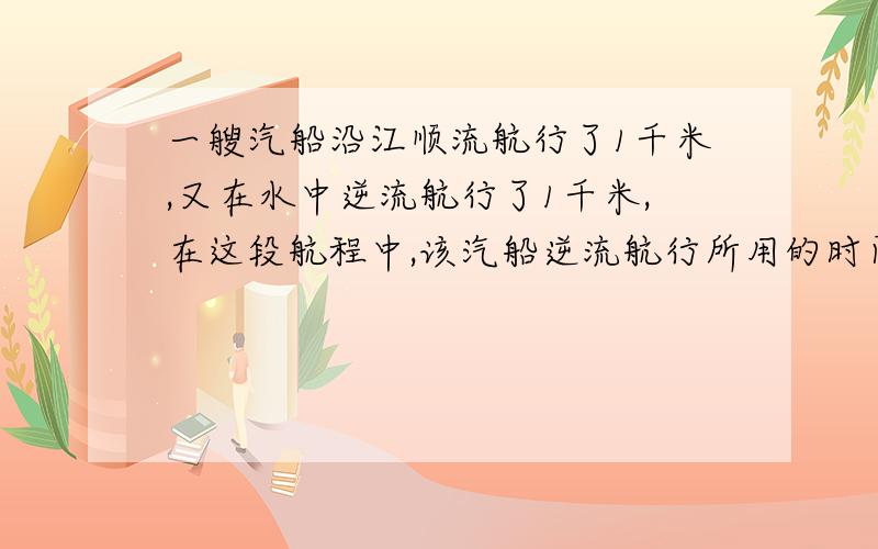 一艘汽船沿江顺流航行了1千米,又在水中逆流航行了1千米,在这段航程中,该汽船逆流航行所用的时间刚好是顺流航行所用时间的2