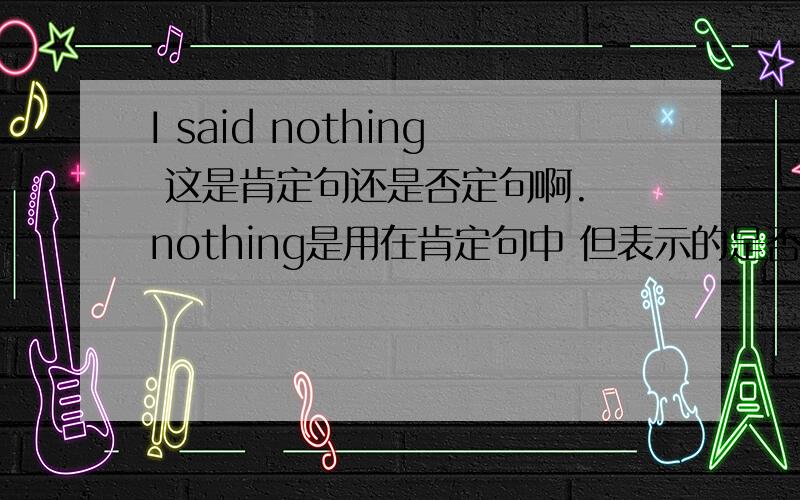 I said nothing 这是肯定句还是否定句啊. nothing是用在肯定句中 但表示的是否定意义 什么意思.