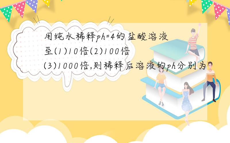 用纯水稀释ph=4的盐酸溶液至(1)10倍(2)100倍(3)1000倍,则稀释后溶液的ph分别为