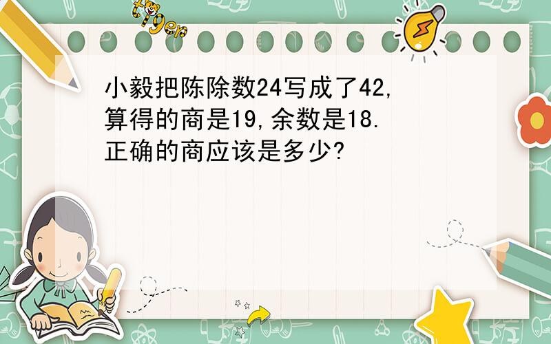 小毅把陈除数24写成了42,算得的商是19,余数是18.正确的商应该是多少?