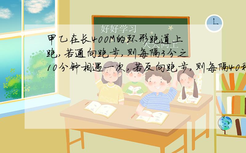 甲乙在长400M的环形跑道上跑,若通向跑步,则每隔3分之10分钟相遇一次,若反向跑步,则每隔40秒相遇一次