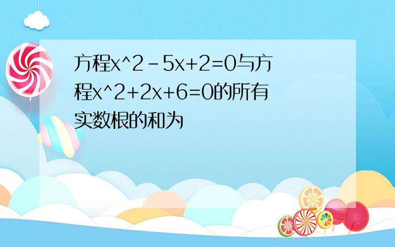 方程x^2-5x+2=0与方程x^2+2x+6=0的所有实数根的和为