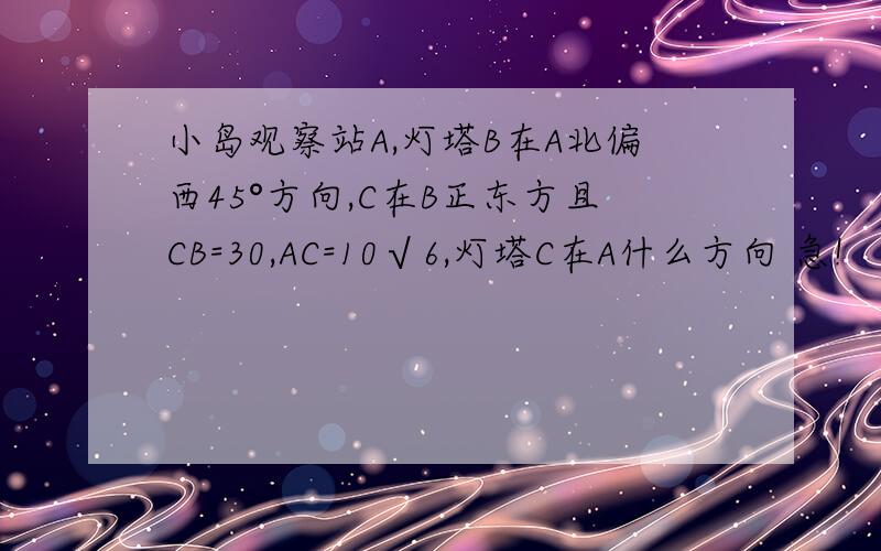 小岛观察站A,灯塔B在A北偏西45°方向,C在B正东方且CB=30,AC=10√6,灯塔C在A什么方向 急!