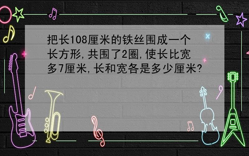 把长108厘米的铁丝围成一个长方形,共围了2圈,使长比宽多7厘米,长和宽各是多少厘米?