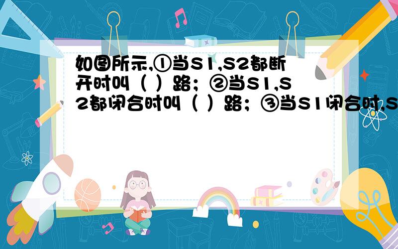 如图所示,①当S1,S2都断开时叫（ ）路；②当S1,S2都闭合时叫（ ）路；③当S1闭合时,S2断开时叫（ ）路；④当