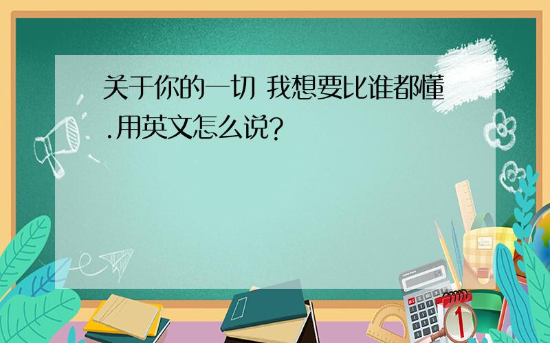 关于你的一切 我想要比谁都懂.用英文怎么说?