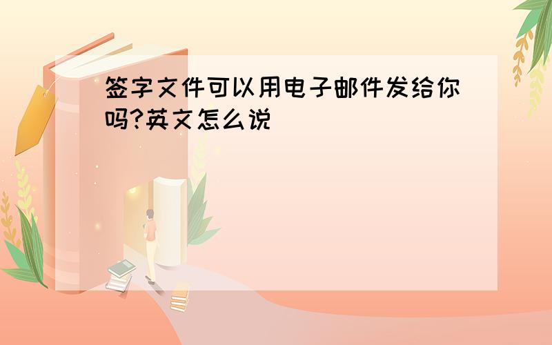 签字文件可以用电子邮件发给你吗?英文怎么说