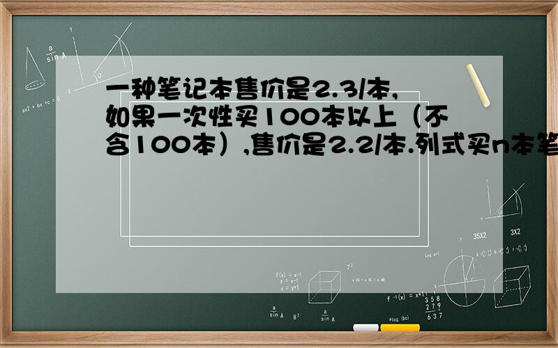 一种笔记本售价是2.3/本,如果一次性买100本以上（不含100本）,售价是2.2/本.列式买n本笔记本所需钱数