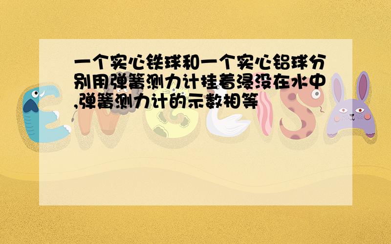 一个实心铁球和一个实心铝球分别用弹簧测力计挂着浸没在水中,弹簧测力计的示数相等