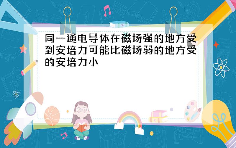 同一通电导体在磁场强的地方受到安培力可能比磁场弱的地方受的安培力小