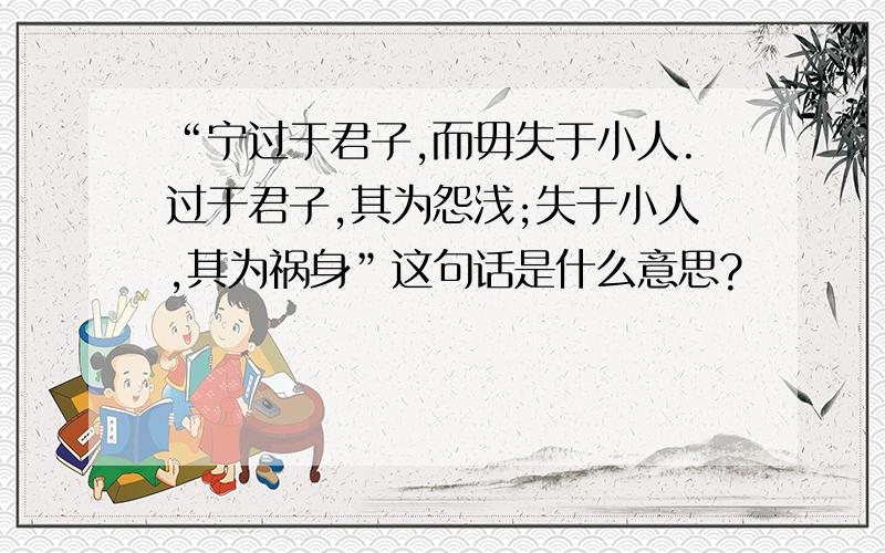 “宁过于君子,而毋失于小人.过于君子,其为怨浅;失于小人,其为祸身”这句话是什么意思?