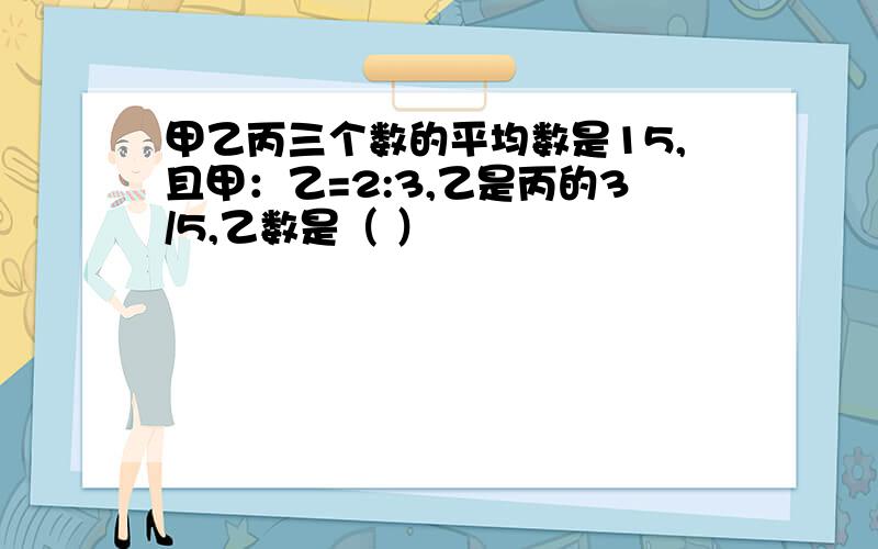 甲乙丙三个数的平均数是15,且甲：乙=2:3,乙是丙的3/5,乙数是（ ）