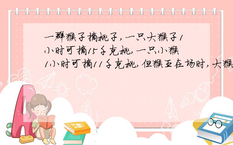 一群猴子摘桃子,一只大猴子1小时可摘15千克桃,一只小猴1小时可摘11千克桃,但猴王在场时,大猴的1/5与小猴