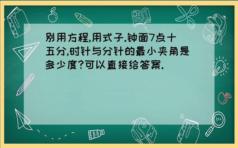 别用方程,用式子.钟面7点十五分,时针与分针的最小夹角是多少度?可以直接给答案.