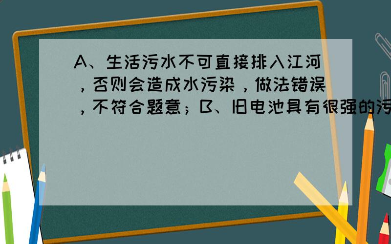 A、生活污水不可直接排入江河，否则会造成水污染，做法错误，不符合题意；B、旧电池具有很强的污染性，不可随意丢弃