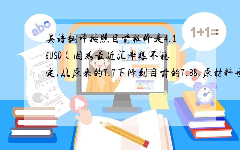 英语翻译按照目前报价是4.15USD(因为最近汇率很不稳定,从原来的7.7下降到目前的7.38,原材料也上涨了20%)如