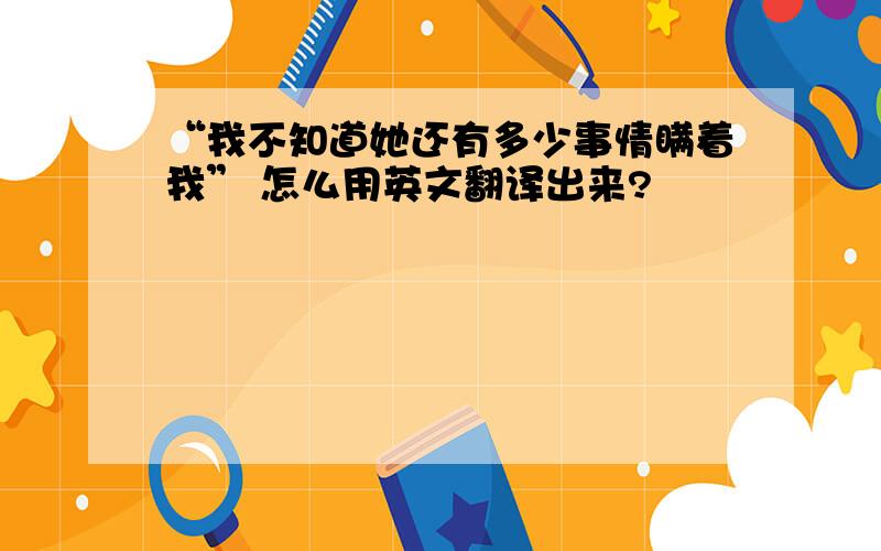 “我不知道她还有多少事情瞒着我” 怎么用英文翻译出来?