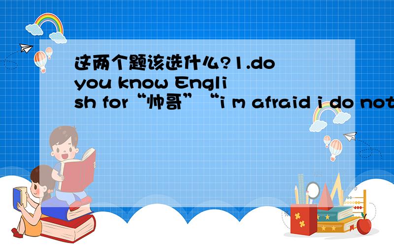 这两个题该选什么?1.do you know English for“帅哥”“i m afraid i do not.i