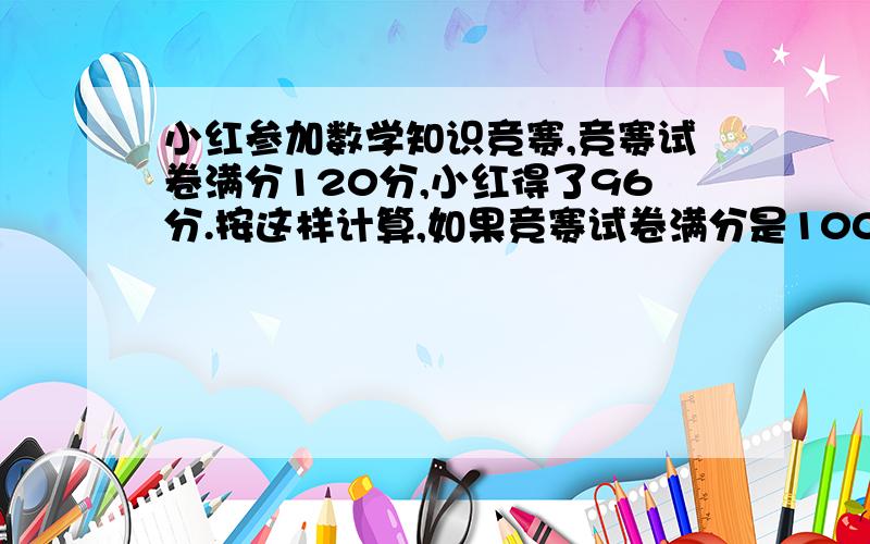 小红参加数学知识竞赛,竞赛试卷满分120分,小红得了96分.按这样计算,如果竞赛试卷满分是100分,小红应得多少分