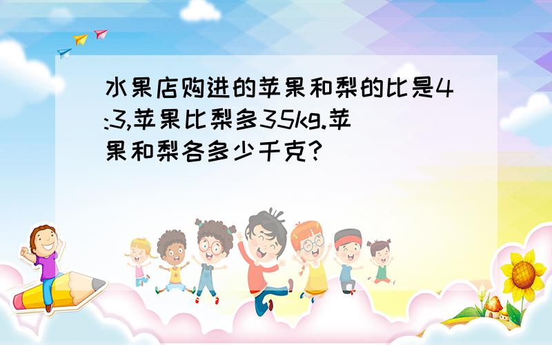 水果店购进的苹果和梨的比是4:3,苹果比梨多35kg.苹果和梨各多少千克?