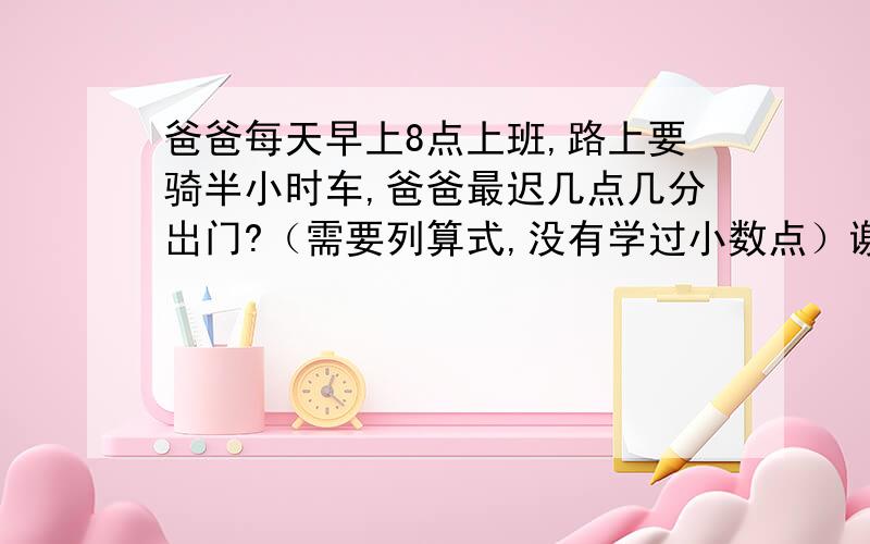 爸爸每天早上8点上班,路上要骑半小时车,爸爸最迟几点几分岀门?（需要列算式,没有学过小数点）谢谢