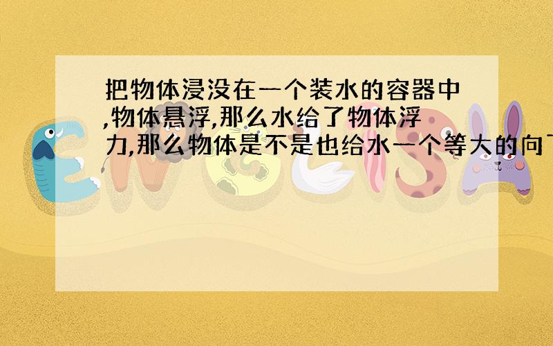 把物体浸没在一个装水的容器中,物体悬浮,那么水给了物体浮力,那么物体是不是也给水一个等大的向下的力