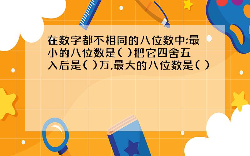 在数字都不相同的八位数中:最小的八位数是( )把它四舍五入后是( )万.最大的八位数是( )