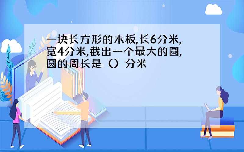 一块长方形的木板,长6分米,宽4分米,截出一个最大的圆,圆的周长是（）分米