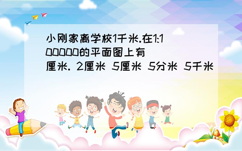 小刚家离学校1千米.在1:100000的平面图上有( )厘米. 2厘米 5厘米 5分米 5千米