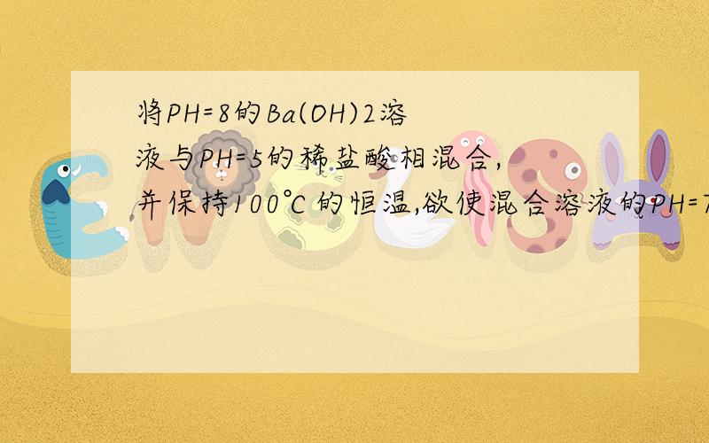 将PH=8的Ba(OH)2溶液与PH=5的稀盐酸相混合,并保持100℃的恒温,欲使混合溶液的PH=7,则Ba(OH)2与