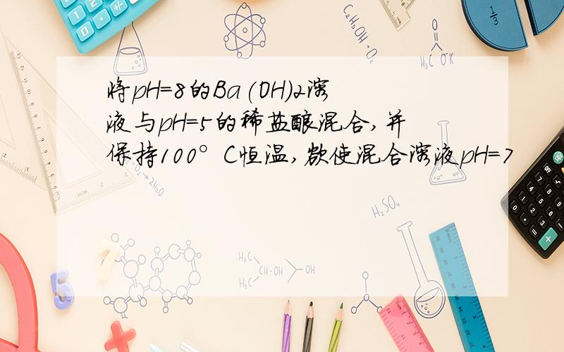 将pH=8的Ba(OH)2溶液与pH=5的稀盐酸混合,并保持100°C恒温,欲使混合溶液pH=7