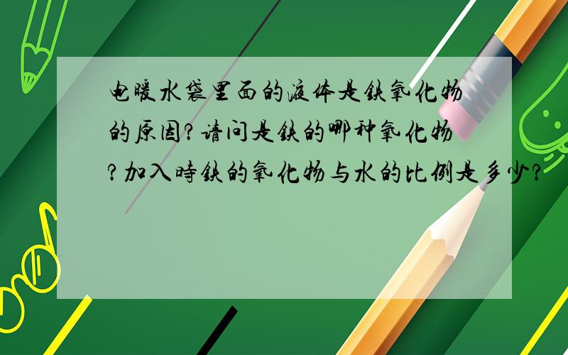 电暖水袋里面的液体是铁氧化物的原因?请问是铁的哪种氧化物?加入时铁的氧化物与水的比例是多少?