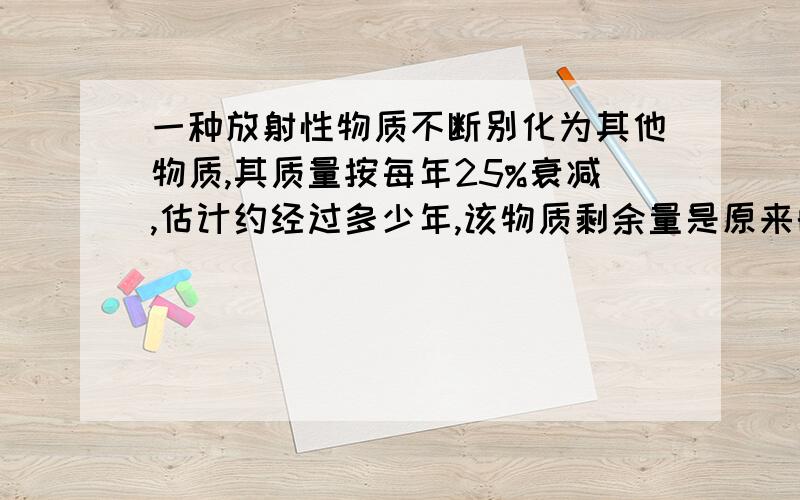 一种放射性物质不断别化为其他物质,其质量按每年25%衰减,估计约经过多少年,该物质剩余量是原来的1/3