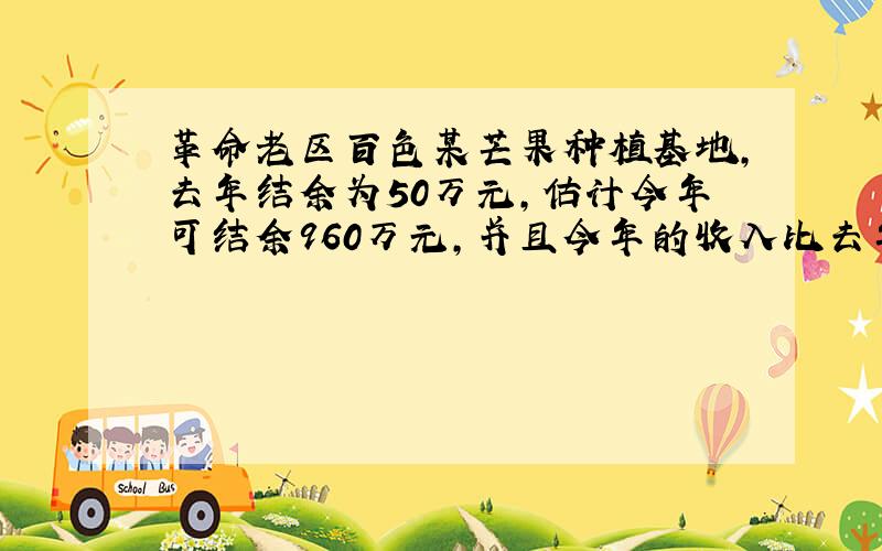 革命老区百色某芒果种植基地,去年结余为50万元,估计今年可结余960万元,并且今年的收入比去年高15%,