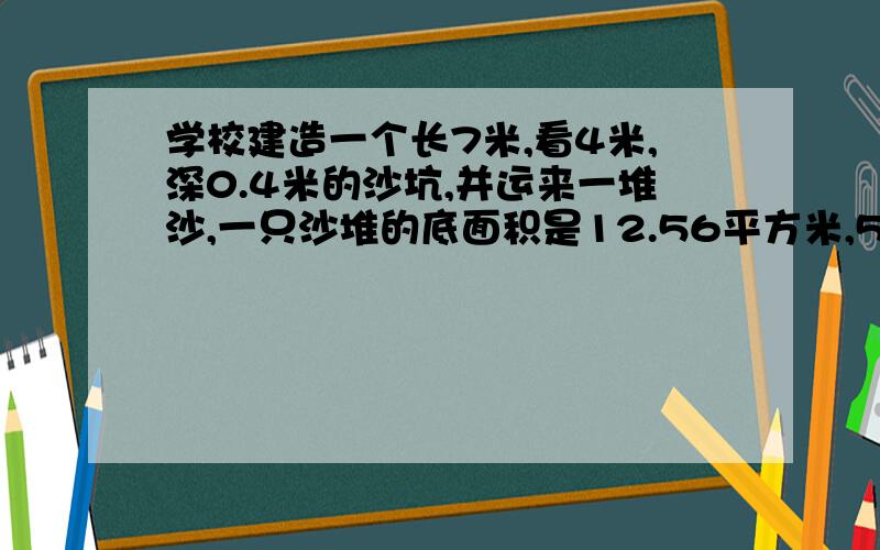 学校建造一个长7米,看4米,深0.4米的沙坑,并运来一堆沙,一只沙堆的底面积是12.56平方米,5米,这些沙