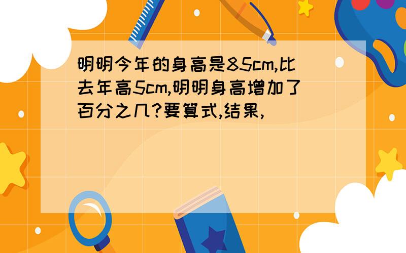 明明今年的身高是85cm,比去年高5cm,明明身高增加了百分之几?要算式,结果,