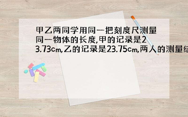 甲乙两同学用同一把刻度尺测量同一物体的长度,甲的记录是23.73cm,乙的记录是23.75cm,两人的测量结果