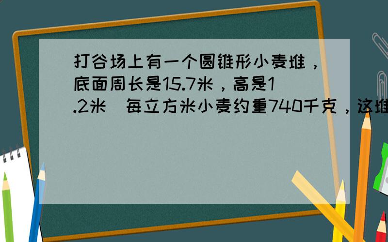 打谷场上有一个圆锥形小麦堆，底面周长是15.7米，高是1.2米．每立方米小麦约重740千克，这堆小麦有多少千克？