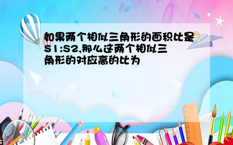 如果两个相似三角形的面积比是S1:S2,那么这两个相似三角形的对应高的比为