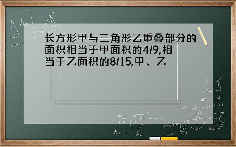 长方形甲与三角形乙重叠部分的面积相当于甲面积的4/9,相当于乙面积的8/15,甲、乙