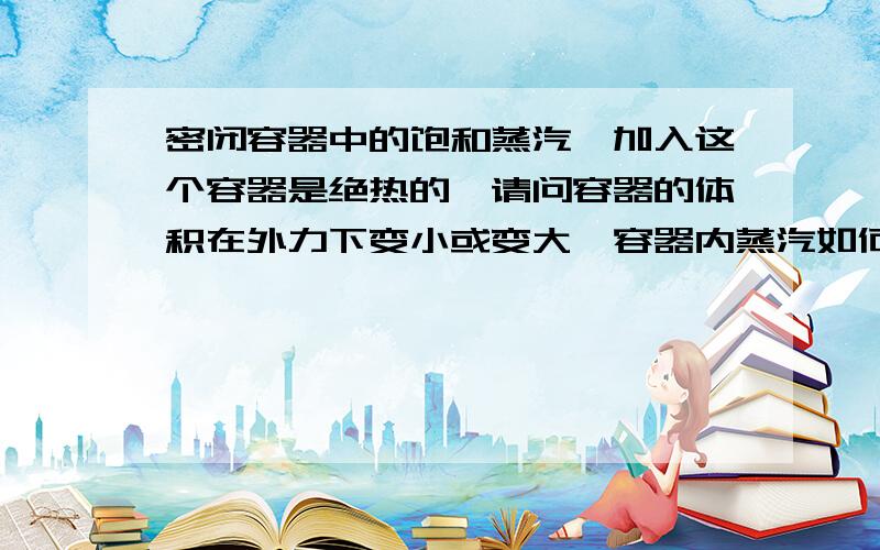 密闭容器中的饱和蒸汽,加入这个容器是绝热的,请问容器的体积在外力下变小或变大,容器内蒸汽如何变化?