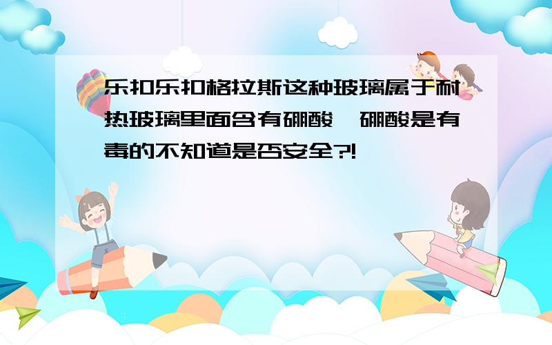 乐扣乐扣格拉斯这种玻璃属于耐热玻璃里面含有硼酸,硼酸是有毒的不知道是否安全?!