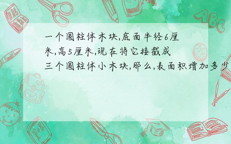 一个圆柱体木块,底面半径6厘米,高5厘米,现在将它接截成三个圆柱体小木块,那么,表面积增加多少平方厘