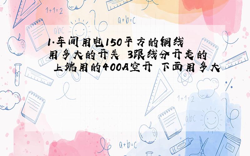 1.车间用电150平方的铜线用多大的开关 3跟线分开走的 上端用的400A空开 下面用多大