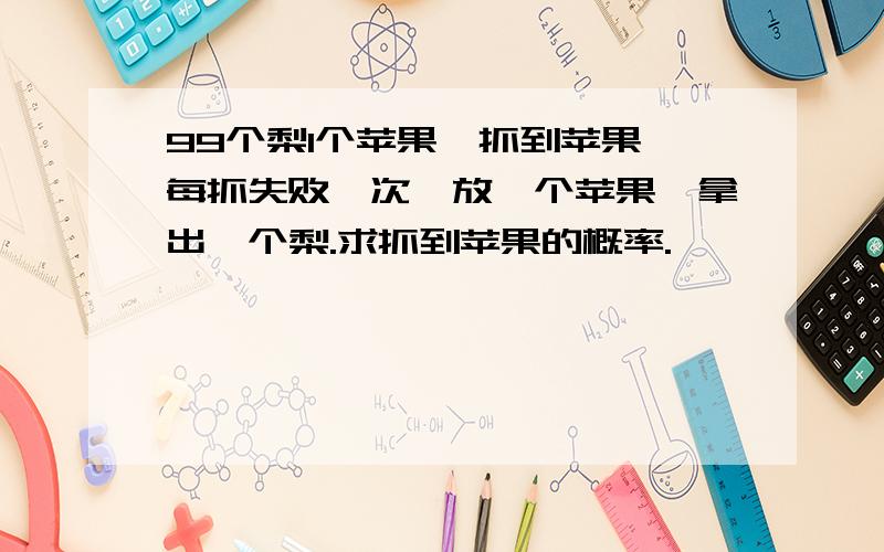 99个梨1个苹果,抓到苹果,每抓失败一次,放一个苹果,拿出一个梨.求抓到苹果的概率.