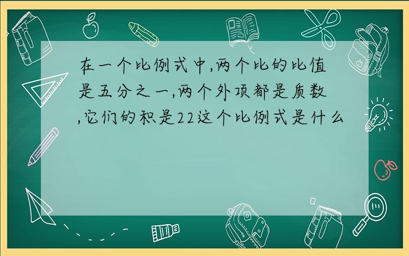 在一个比例式中,两个比的比值是五分之一,两个外项都是质数,它们的积是22这个比例式是什么