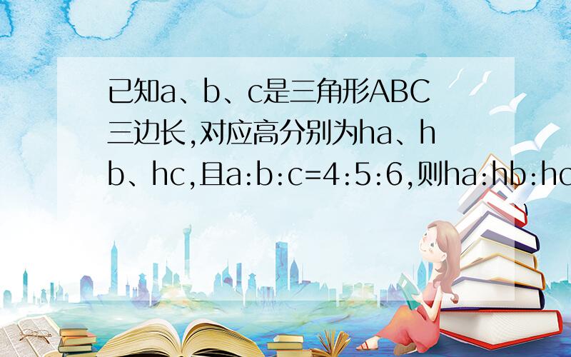 已知a、b、c是三角形ABC三边长,对应高分别为ha、hb、hc,且a:b:c=4:5:6,则ha:hb:hc是多少?