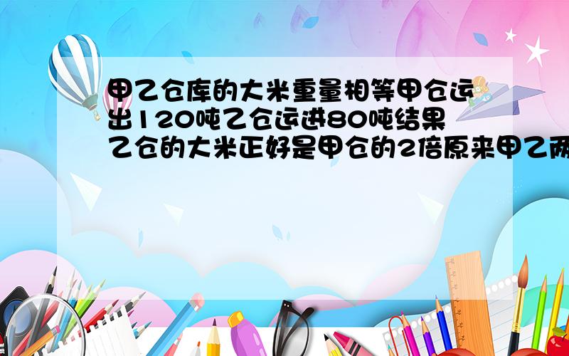 甲乙仓库的大米重量相等甲仓运出120吨乙仓运进80吨结果乙仓的大米正好是甲仓的2倍原来甲乙两仓个有大米千