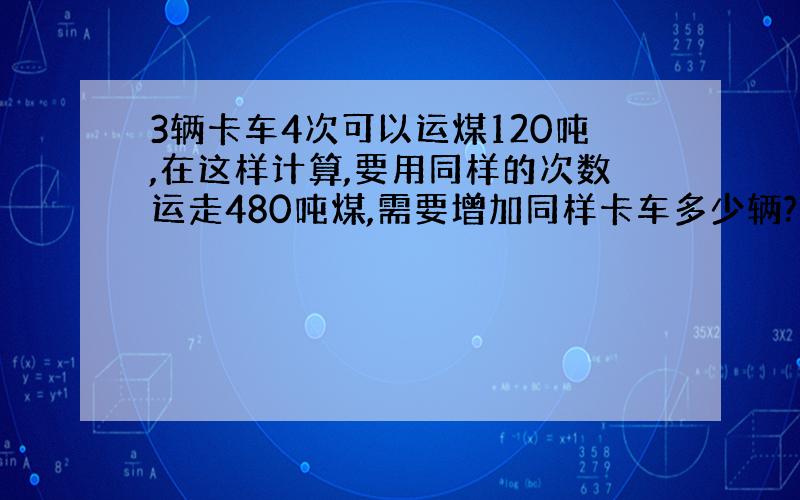 3辆卡车4次可以运煤120吨,在这样计算,要用同样的次数运走480吨煤,需要增加同样卡车多少辆?