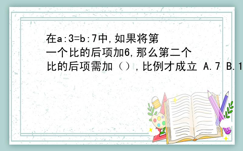 在a:3=b:7中,如果将第一个比的后项加6,那么第二个比的后项需加（）,比例才成立 A.7 B.14 C.21 D.2